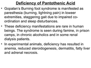 Deficiency of Pantothenic Acid
• Gopalan’s Burning foot syndrome is manifested as
paresthesia (burning, lightning pain) in loweer
extremities, staggering gait due to impaired co-
ordination and sleep disturbances.
• These deficiency manifestations are rare in human
beings. The syndrome is seen during famine, in prison
camps, in chronic alcoholics and in some renal
dialysis patients.
• In experimental animals, deficiency has resulted in
anemia, reduced steroidogenesis, dermatitis, fatty liver
and adrenal necrosis.
 