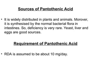 Sources of Pantothenic Acid
• It is widely distributed in plants and animals. Morover,
it is synthesised by the normal bacterial flora in
intestines. So, deficiency is very rare. Yeast, liver and
eggs are good sources.
Requirement of Pantothenic Acid
• RDA is assumed to be about 10 mg/day.
 