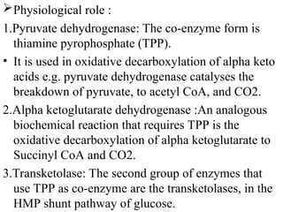 Physiological role :
1.Pyruvate dehydrogenase: The co-enzyme form is
thiamine pyrophosphate (TPP).
• It is used in oxidative decarboxylation of alpha keto
acids e.g. pyruvate dehydrogenase catalyses the
breakdown of pyruvate, to acetyl CoA, and CO2.
2.Alpha ketoglutarate dehydrogenase :An analogous
biochemical reaction that requires TPP is the
oxidative decarboxylation of alpha ketoglutarate to
Succinyl CoA and CO2.
3.Transketolase: The second group of enzymes that
use TPP as co-enzyme are the transketolases, in the
HMP shunt pathway of glucose.
 