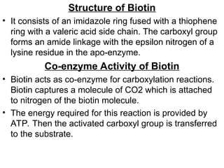 Structure of Biotin
• It consists of an imidazole ring fused with a thiophene
ring with a valeric acid side chain. The carboxyl group
forms an amide linkage with the epsilon nitrogen of a
lysine residue in the apo-enzyme.
Co-enzyme Activity of Biotin
• Biotin acts as co-enzyme for carboxylation reactions.
Biotin captures a molecule of CO2 which is attached
to nitrogen of the biotin molecule.
• The energy required for this reaction is provided by
ATP. Then the activated carboxyl group is transferred
to the substrate.
 