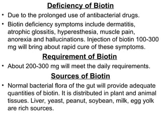 Deficiency of Biotin
• Due to the prolonged use of antibacterial drugs.
• Biotin deficiency symptoms include dermatitis,
atrophic glossitis, hyperesthesia, muscle pain,
anorexia and hallucinations. Injection of biotin 100-300
mg will bring about rapid cure of these symptoms.
Requirement of Biotin
• About 200-300 mg will meet the daily requirements.
Sources of Biotin
• Normal bacterial flora of the gut will provide adequate
quantities of biotin. It is distributed in plant and animal
tissues. Liver, yeast, peanut, soybean, milk, egg yolk
are rich sources.
 