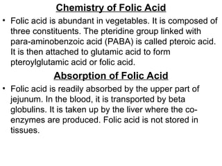 Chemistry of Folic Acid
• Folic acid is abundant in vegetables. It is composed of
three constituents. The pteridine group linked with
para-aminobenzoic acid (PABA) is called pteroic acid.
It is then attached to glutamic acid to form
pteroylglutamic acid or folic acid.
Absorption of Folic Acid
• Folic acid is readily absorbed by the upper part of
jejunum. In the blood, it is transported by beta
globulins. It is taken up by the liver where the co-
enzymes are produced. Folic acid is not stored in
tissues.
 