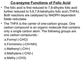 Co-enzyme Functions of Folic Acid
• The folic acid is first reduced to 7,8-dihydro folic acid
further reduced to 5,6,7,8-tetrahydro folic acid (THFA).
Both reactions are catalysed by NADPH dependent
folate reductase.
• The THFA is the carrier of one-carbon groups. One
carbon compound is an organic molecule that contains
only a single carbon atom. The following groups are
one carbon compounds :
a.Formyl (-CHO)
b.Formimino (-CH=NH)
c.Methenyl (-CH=)
d.Methylene (-CH2-)
e.Methy (-CH3).
 