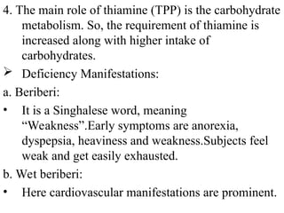 4. The main role of thiamine (TPP) is the carbohydrate
metabolism. So, the requirement of thiamine is
increased along with higher intake of
carbohydrates.
 Deficiency Manifestations:
a. Beriberi:
• It is a Singhalese word, meaning
“Weakness”.Early symptoms are anorexia,
dyspepsia, heaviness and weakness.Subjects feel
weak and get easily exhausted.
b. Wet beriberi:
• Here cardiovascular manifestations are prominent.
 