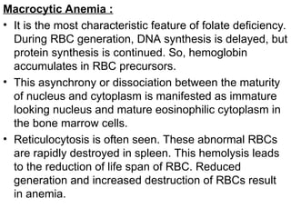 Macrocytic Anemia :
• It is the most characteristic feature of folate deficiency.
During RBC generation, DNA synthesis is delayed, but
protein synthesis is continued. So, hemoglobin
accumulates in RBC precursors.
• This asynchrony or dissociation between the maturity
of nucleus and cytoplasm is manifested as immature
looking nucleus and mature eosinophilic cytoplasm in
the bone marrow cells.
• Reticulocytosis is often seen. These abnormal RBCs
are rapidly destroyed in spleen. This hemolysis leads
to the reduction of life span of RBC. Reduced
generation and increased destruction of RBCs result
in anemia.
 
