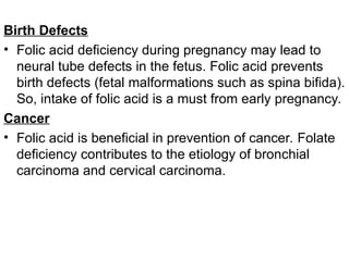 Birth Defects
• Folic acid deficiency during pregnancy may lead to
neural tube defects in the fetus. Folic acid prevents
birth defects (fetal malformations such as spina bifida).
So, intake of folic acid is a must from early pregnancy.
Cancer
• Folic acid is beneficial in prevention of cancer. Folate
deficiency contributes to the etiology of bronchial
carcinoma and cervical carcinoma.
 
