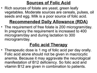 Sources of Folic Acid
• Rich sources of folate are yeast, green leafy
vegetables. Moderate sources are cereals, pulses, oil
seeds and egg. Milk is a poor source of folic acid.
Recommended Daily Allowance (RDA)
• The requirement of free folate is 200 microgram/day.
In pregnancy the requirement is increased to 400
microgram/day and during lactation to 300
microgram/day.
Folic acid Therapy
• Therapeutic dose is 1 mg of folic acid per day orally.
Folic acid alone should not be given in macrocytic
anemia. Because it may aggravate the neurological
manifestation of B12 deficiency. So folic acid and
vitamin B12 are given in combination to patients.
 