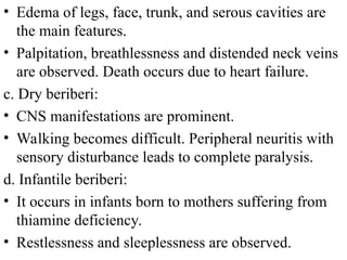• Edema of legs, face, trunk, and serous cavities are
the main features.
• Palpitation, breathlessness and distended neck veins
are observed. Death occurs due to heart failure.
c. Dry beriberi:
• CNS manifestations are prominent.
• Walking becomes difficult. Peripheral neuritis with
sensory disturbance leads to complete paralysis.
d. Infantile beriberi:
• It occurs in infants born to mothers suffering from
thiamine deficiency.
• Restlessness and sleeplessness are observed.
 