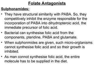 Folate Antagonists
Sulphonamides:
• They have structural similarity with PABA. So, they
competitively inhibit the enzyme responsible for the
incorporation of PABA into dihydropteroic acid, the
immediate precursor of folic acid.
• Bacterial can synthesise folic acid from the
components, pteridine, PABA and glutamate.
• When sulphonmides are given, such micro-orgtanisms
cannot synthesise folic acid and so their growth is
inhibited.
• As man connot synthesise folic acid, the entire
molecule has to be supplied in the diet.
 