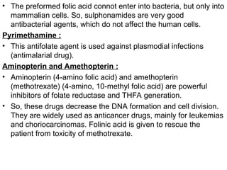 • The preformed folic acid connot enter into bacteria, but only into
mammalian cells. So, sulphonamides are very good
antibacterial agents, which do not affect the human cells.
Pyrimethamine :
• This antifolate agent is used against plasmodial infections
(antimalarial drug).
Aminopterin and Amethopterin :
• Aminopterin (4-amino folic acid) and amethopterin
(methotrexate) (4-amino, 10-methyl folic acid) are powerful
inhibitors of folate reductase and THFA generation.
• So, these drugs decrease the DNA formation and cell division.
They are widely used as anticancer drugs, mainly for leukemias
and choriocarcinomas. Folinic acid is given to rescue the
patient from toxicity of methotrexate.
 