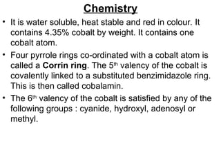 Chemistry
• It is water soluble, heat stable and red in colour. It
contains 4.35% cobalt by weight. It contains one
cobalt atom.
• Four pyrrole rings co-ordinated with a cobalt atom is
called a Corrin ring. The 5th
valency of the cobalt is
covalently linked to a substituted benzimidazole ring.
This is then called cobalamin.
• The 6th
valency of the cobalt is satisfied by any of the
following groups : cyanide, hydroxyl, adenosyl or
methyl.
 
