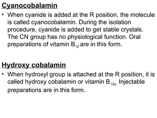 Cyanocobalamin
• When cyanide is added at the R position, the molecule
is called cyanocobalamin. During the isolation
procedure, cyanide is added to get stable crystals.
The CN group has no physiological function. Oral
preparations of vitamin B12 are in this form.
Hydroxy cobalamin
• When hydroxyl group is attached at the R position, it is
called hydroxy cobalamin or vitamin B12a. Injectable
preparations are in this form.
 