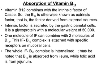 Absorption of Vitamin B12
• Vitamin B12 combines with the intrinsic factor of
Castle. So, the B12 is otherwise known as extrinsic
factor, that is, the factor derived from external sources.
• Intrinsic factor is secreted by the gastric parietal cells.
It is a glycoprotein with a molecular weight of 50,000.
• One molecule of IF can combine with 2 molecules of
B12. This IF- B12 complex is attached with specific
receptors on mucosal cells.
• The whole IF- B12 complex is internalised. It may be
noted that B12 is absorbed from ileum, while folic acid
is from jejunum.
 
