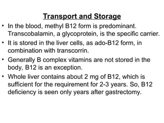 Transport and Storage
• In the blood, methyl B12 form is predominant.
Transcobalamin, a glycoprotein, is the specific carrier.
• It is stored in the liver cells, as ado-B12 form, in
combination with transcorrin.
• Generally B complex vitamins are not stored in the
body, B12 is an exception.
• Whole liver contains about 2 mg of B12, which is
sufficient for the requirement for 2-3 years. So, B12
deficiency is seen only years after gastrectomy.
 