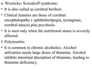 e. Wernicke- Korsakoff syndrome:
• It is also called as cerebral beriberi.
• Clinical features are those of cerebral
encephalopathy ( ophthalmolpegia, nystagmus,
cerebral ataxia) plus psychosis.
• It is seen only when the nutritional status is severely
affected.
f. Polyneuritis:
• It is common in chronic alcoholics. Alcohol
utilization needs large doses of thiamine. Alcohol
inhibits intestinal absorption of thiamine, leading to
thiamine deficiency.
 