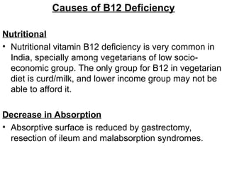 Causes of B12 Deficiency
Nutritional
• Nutritional vitamin B12 deficiency is very common in
India, specially among vegetarians of low socio-
economic group. The only group for B12 in vegetarian
diet is curd/milk, and lower income group may not be
able to afford it.
Decrease in Absorption
• Absorptive surface is reduced by gastrectomy,
resection of ileum and malabsorption syndromes.
 