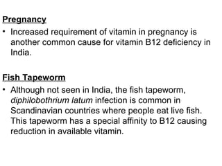 Pregnancy
• Increased requirement of vitamin in pregnancy is
another common cause for vitamin B12 deficiency in
India.
Fish Tapeworm
• Although not seen in India, the fish tapeworm,
diphilobothrium latum infection is common in
Scandinavian countries where people eat live fish.
This tapeworm has a special affinity to B12 causing
reduction in available vitamin.
 