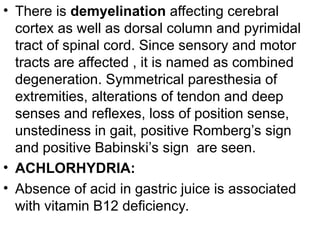 • There is demyelination affecting cerebral
cortex as well as dorsal column and pyrimidal
tract of spinal cord. Since sensory and motor
tracts are affected , it is named as combined
degeneration. Symmetrical paresthesia of
extremities, alterations of tendon and deep
senses and reflexes, loss of position sense,
unstediness in gait, positive Romberg’s sign
and positive Babinski’s sign are seen.
• ACHLORHYDRIA:
• Absence of acid in gastric juice is associated
with vitamin B12 deficiency.
 