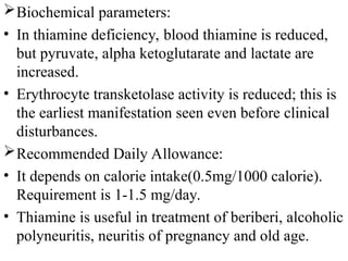 Biochemical parameters:
• In thiamine deficiency, blood thiamine is reduced,
but pyruvate, alpha ketoglutarate and lactate are
increased.
• Erythrocyte transketolase activity is reduced; this is
the earliest manifestation seen even before clinical
disturbances.
Recommended Daily Allowance:
• It depends on calorie intake(0.5mg/1000 calorie).
Requirement is 1-1.5 mg/day.
• Thiamine is useful in treatment of beriberi, alcoholic
polyneuritis, neuritis of pregnancy and old age.
 