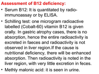 Assessment of B12 deficiency:
• Serum B12: It is quantitated by radio-
immunoassay or by ELISA.
• Schilling test: one microgram radioactive
labelled (Cobalt-60) vitamin B12 is given
orally. In gastric atrophy cases, there is no
absorption, hence the entire radioactivity is
excreted in faeces and radioactivity is not
observed in liver region.If the cause is
nutritional deficiency, there will be enhanced
absorption. Then radioactivity is noted in the
liver region, with very little excretion in feces.
• Methly malonic acid: it is seen in urine.
 
