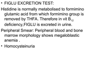 • FIGLU EXCRETION TEST:
Histidine is normally metabolised to formimino
glutamic acid from which formimino group is
removed by THFA. Therefore in vit B12
deficiency,FIGLU is excreted in urine.
Peripheral Smear: Peripheral blood and bone
marrow morphology shows megaloblastic
anemia .
• Homocysteinuria
 
