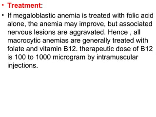• Treatment:
• If megaloblastic anemia is treated with folic acid
alone, the anemia may improve, but associated
nervous lesions are aggravated. Hence , all
macrocytic anemias are generally treated with
folate and vitamin B12. therapeutic dose of B12
is 100 to 1000 microgram by intramuscular
injections.
 