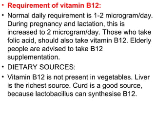 • Requirement of vitamin B12:
• Normal daily requirement is 1-2 microgram/day.
During pregnancy and lactation, this is
increased to 2 microgram/day. Those who take
folic acid, should also take vitamin B12. Elderly
people are advised to take B12
supplementation.
• DIETARY SOURCES:
• Vitamin B12 is not present in vegetables. Liver
is the richest source. Curd is a good source,
because lactobacillus can synthesise B12.
 