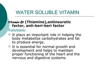 WATER SOLUBLE VITAMIN
Vitamin B1 (Thiamine),antineuretic
   factor, anti-beri-beri factor
Functions:
 It plays an important role in helping the
   body metabolize carbohydrates and fat
   to produce energy.
 It is essential for normal growth and
   development and helps to maintain
   proper functioning of the heart and the
   nervous and digestive systems.
 