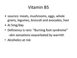 Vitamin B5
• sources: meats, mushrooms, eggs, whole
grains, legumes, broccoli and avocados, liver
• AI 5mg/day
• Deficiency is rare: “Burning foot syndrome”
-skin sensations exacerbated by warmth
• Alcoholics at risk
 