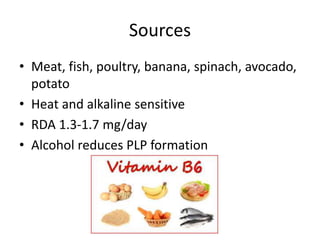 Sources
• Meat, fish, poultry, banana, spinach, avocado,
potato
• Heat and alkaline sensitive
• RDA 1.3-1.7 mg/day
• Alcohol reduces PLP formation
 