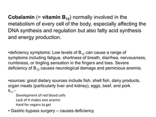 Cobalamin (= vitamin B12) normally involved in the
metabolism of every cell of the body, especially affecting the
DNA synthesis and regulation but also fatty acid synthesis
and energy production.
•deficiency symptoms: Low levels of B12 can cause a range of
symptoms including fatigue, shortness of breath, diarrhea, nervousness,
numbness, or tingling sensation in the fingers and toes. Severe
deficiency of B12 causes neurological damage and pernicious anemia.
•sources: good dietary sources include fish, shell fish, dairy products,
organ meats (particularly liver and kidney), eggs, beef, and pork
B12 –
Development of red blood cells
Lack of it makes one anemic
Hard for vegans to get
• Gastric bypass surgery – causes deficiency
 