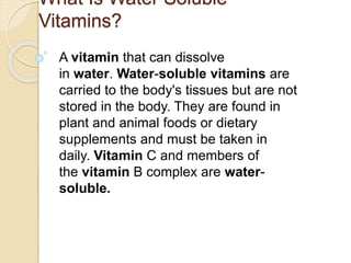 What Is Water Soluble
Vitamins?
A vitamin that can dissolve
in water. Water-soluble vitamins are
carried to the body's tissues but are not
stored in the body. They are found in
plant and animal foods or dietary
supplements and must be taken in
daily. Vitamin C and members of
the vitamin B complex are water-
soluble.
 
