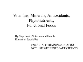 Vitamins, Minerals, Antioxidants,
Phytonutrients,
Functional Foods
By Supartono, Nutrition and Health
Education Specialist
FNEP STAFF TRAINING ONLY, DO
NOT USE WITH FNEP PARTICIPANTS
 