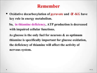 Remember
 Oxidative decarboxylation of pyruvate and α-KG have
key role in energy metabolism.
So, in thiamine deficiency, ATP production is decreased
with impaired cellular functions.
As glucose is the only fuel for neurons & as optimum
thiamine is specifically important for glucose oxidation,
the deficiency of thiamine will affect the activity of
nervous system.
14
 