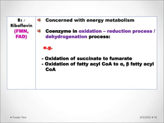 8/3/2020Footer Text 16
B2 /
Riboflavin
(FMN,
FAD)
Concerned with energy metabolism
Coenzyme in oxidation – reduction process /
dehydrogenation process:
e.g.
- Oxidation of succinate to fumarate
- Oxidation of fatty acyl CoA to α, β fatty acyl
CoA
 