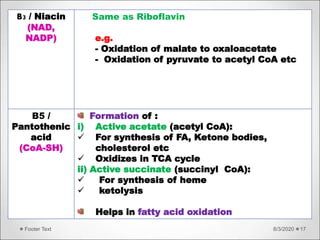 8/3/2020Footer Text 17
B3 / Niacin
(NAD,
NADP)
Same as Riboflavin
e.g.
- Oxidation of malate to oxaloacetate
- Oxidation of pyruvate to acetyl CoA etc
B5 /
Pantothenic
acid
(CoA-SH)
Formation of :
i) Active acetate (acetyl CoA):
 For synthesis of FA, Ketone bodies,
cholesterol etc
 Oxidizes in TCA cycle
ii) Active succinate (succinyl CoA):
 For synthesis of heme
 ketolysis
Helps in fatty acid oxidation
 
