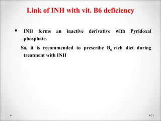 Link of INH with vit. B6 deficiency
 INH forms an inactive derivative with Pyridoxal
phosphate.
So, it is recommended to prescribe B6 rich diet during
treatment with INH
21
 