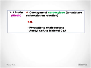 8/3/2020Footer Text 22
B7 / Biotin
(Biotin)
Coenzyme of carboxylase (to catalyze
carboxylation reaction)
e.g.
- Pyruvate to oxaloacetate
- Acetyl CoA to Malonyl CoA
 