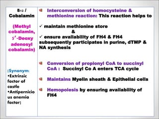 8/3/2020Footer Text 26
B12 /
Cobalamin
(Methyl
cobalamin,
5’-Deoxy
adenosyl
cobalamin)
[Synonym:
Extrinsic
factor of
castle
Antipernicio
us anemia
factor]
Interconversion of homocysteine &
methionine reaction: This reaction helps to
 maintain methionine store
&
 ensure availability of FH4 & FH4
subsequently participates in purine, dTMP &
NA synthesis
Conversion of propionyl CoA to succinyl
CoA : Succinyl Co A enters TCA cycle
Maintains Myelin sheath & Epithelial cells
Hemopoiesis by ensuring availability of
FH4
 