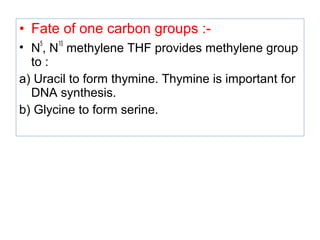 • Fate of one carbon groups :-
• N
5
, N
10
methylene THF provides methylene group
to :
a) Uracil to form thymine. Thymine is important for
DNA synthesis.
b) Glycine to form serine.
 