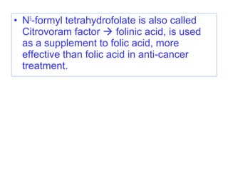 • N5
-formyl tetrahydrofolate is also called
Citrovoram factor  folinic acid, is used
as a supplement to folic acid, more
effective than folic acid in anti-cancer
treatment.
 