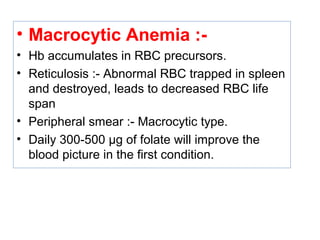 • Macrocytic Anemia :-
• Hb accumulates in RBC precursors.
• Reticulosis :- Abnormal RBC trapped in spleen
and destroyed, leads to decreased RBC life
span
• Peripheral smear :- Macrocytic type.
• Daily 300-500 µg of folate will improve the
blood picture in the first condition.
 