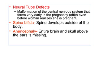 • Neural Tube Defects
– Malformation of the central nervous system that
forms very early in the pregnancy (often even
before woman realizes she is pregnant.
• Spina bifida- Spine develops outside of the
body.
• Anencephaly- Entire brain and skull above
the ears is missing.
 