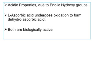  Acidic Properties, due to Enolic Hydroxy groups.
 L-Ascorbic acid undergoes oxidation to form
dehydro ascorbic acid.
 Both are biologically active.
 