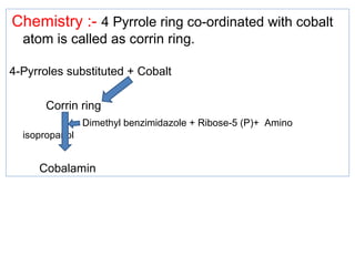 Chemistry :- 4 Pyrrole ring co-ordinated with cobalt
atom is called as corrin ring.
4-Pyrroles substituted + Cobalt
Corrin ring
Dimethyl benzimidazole + Ribose-5 (P)+ Amino
isopropanol
Cobalamin
 