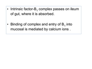 • Intrinsic factor-B12 complex passes on ileum
of gut, where it is absorbed.
• Binding of complex and entry of B12 into
mucosal is mediated by calcium ions .
 