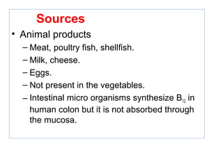 Sources
• Animal products
– Meat, poultry fish, shellfish.
– Milk, cheese.
– Eggs.
– Not present in the vegetables.
– Intestinal micro organisms synthesize B12 in
human colon but it is not absorbed through
the mucosa.
 