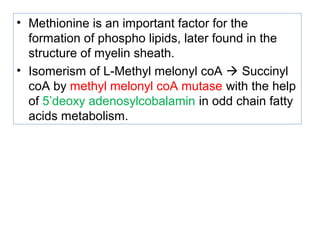 • Methionine is an important factor for the
formation of phospho lipids, later found in the
structure of myelin sheath.
• Isomerism of L-Methyl melonyl coA  Succinyl
coA by methyl melonyl coA mutase with the help
of 5’deoxy adenosylcobalamin in odd chain fatty
acids metabolism.
 