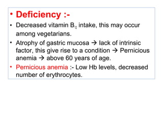 • Deficiency :-
• Decreased vitamin B12 intake, this may occur
among vegetarians.
• Atrophy of gastric mucosa  lack of intrinsic
factor, this give rise to a condition  Pernicious
anemia  above 60 years of age.
• Pernicious anemia :- Low Hb levels, decreased
number of erythrocytes.
 