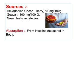 Sources :-
Amla(Indian Goose Berry)700mg/100g.
Guava :- 300 mg/100 G.
Green leafy vegetebles.
Absorption :- From intestine not stored in
Body.
 